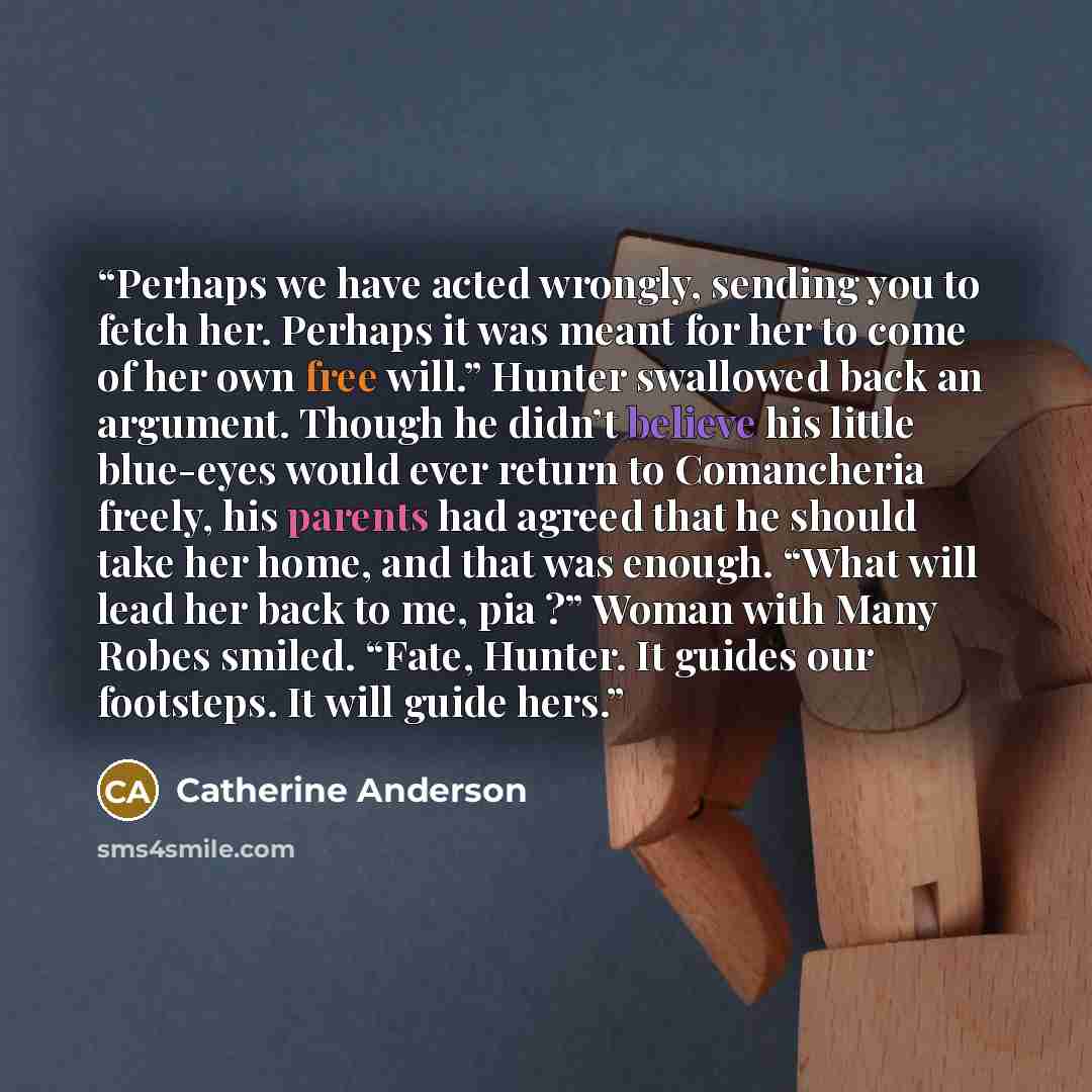 “Perhaps we have acted wrongly, sending you to fetch her. Perhaps it was meant for her to come of her own free will.” Hunter swallowed back an argument. Though he didn’t believe his little blue-eyes would ever return to Comancheria freely, his parents had agreed that he should take her home, and…” quote by Catherine Anderson