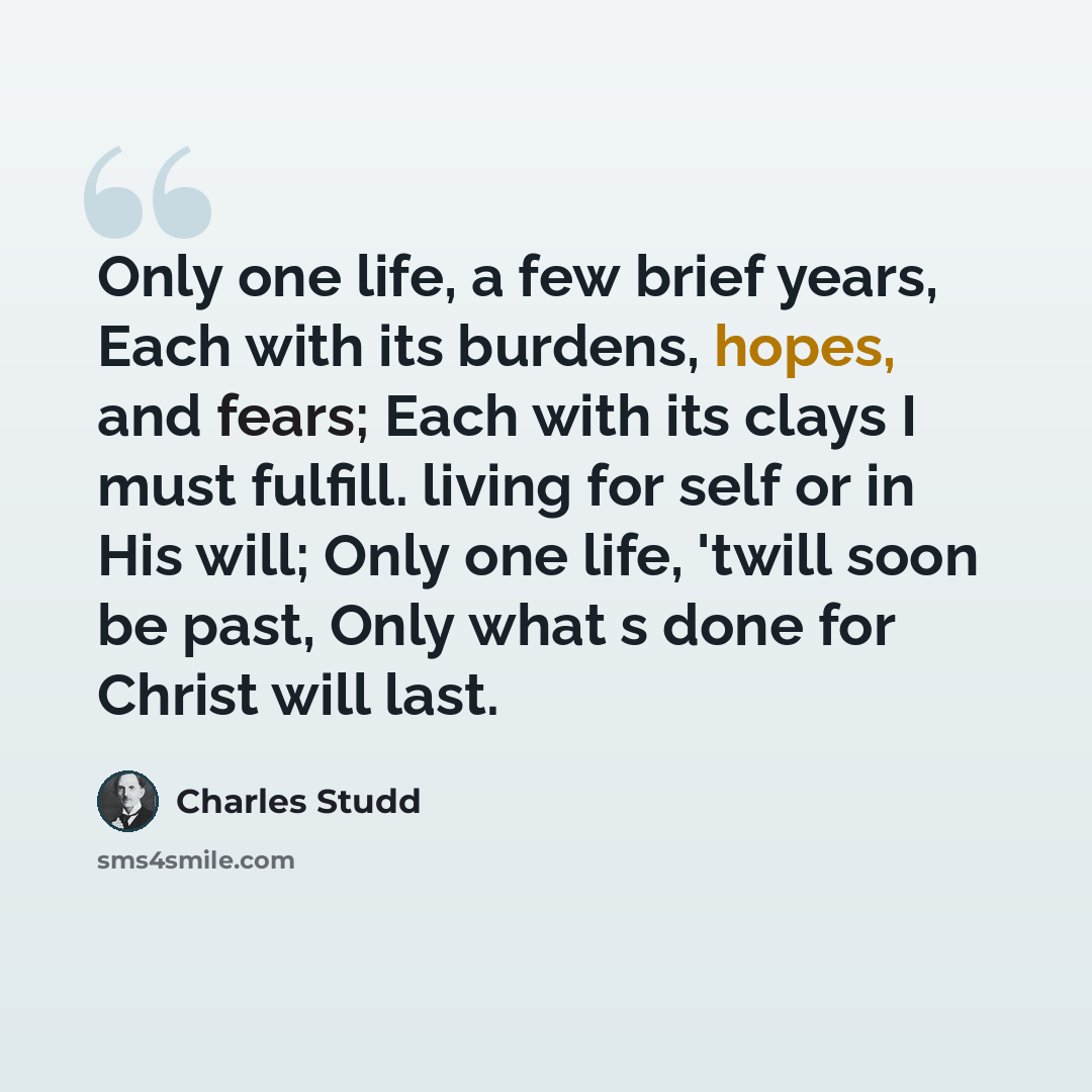 “Only one life, a few brief years, Each with its burdens, hopes, and fears; Each with its clays I must fulfill. living for self or in His will; Only one life, 'twill soon be past, Only what s done for Christ will last.” quote by Charles Studd