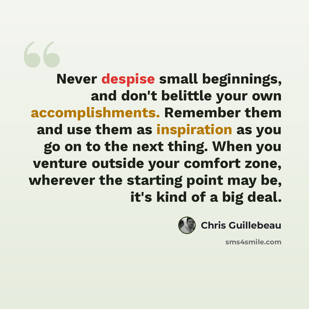 “Never despise small beginnings, and don't belittle your own accomplishments. Remember them and use them as inspiration as you go on to the next thing. When you venture outside your comfort zone, wherever the starting point may be, it's kind of a big deal.” quote by Chris Guillebeau