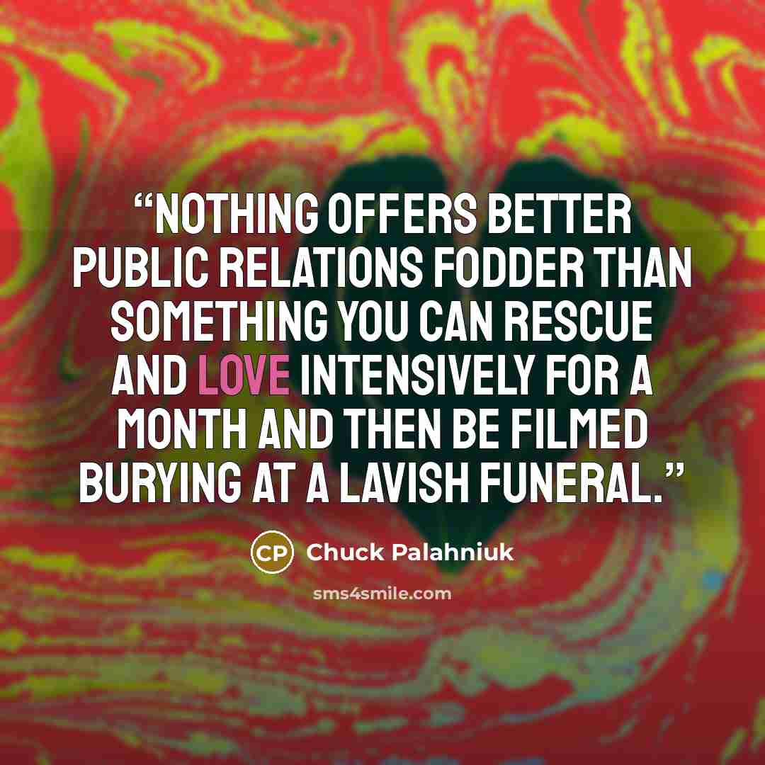 “Nothing offers better public relations fodder than something you can rescue and love intensively for a month and then be filmed burying at a lavish funeral.” quote by Chuck Palahniuk