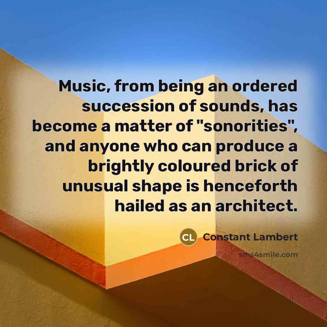 “Music, from being an ordered succession of sounds, has become a matter of "sonorities", and anyone who can produce a brightly coloured brick of unusual shape is henceforth hailed as an architect.” quote by Constant Lambert