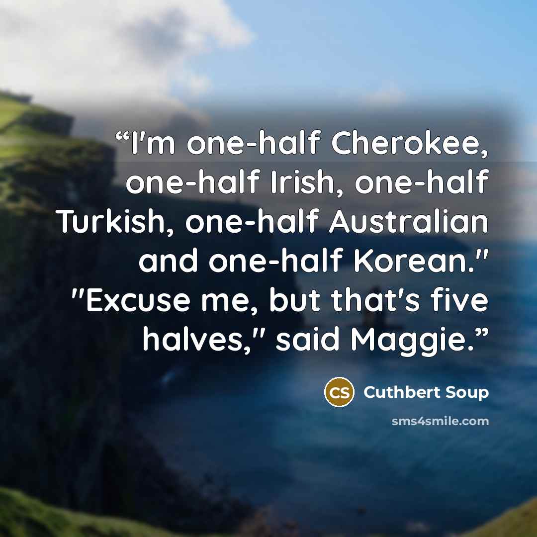 “I'm one-half Cherokee, one-half Irish, one-half Turkish, one-half Australian and one-half Korean." "Excuse me, but that's five halves," said Maggie.” quote by Cuthbert Soup