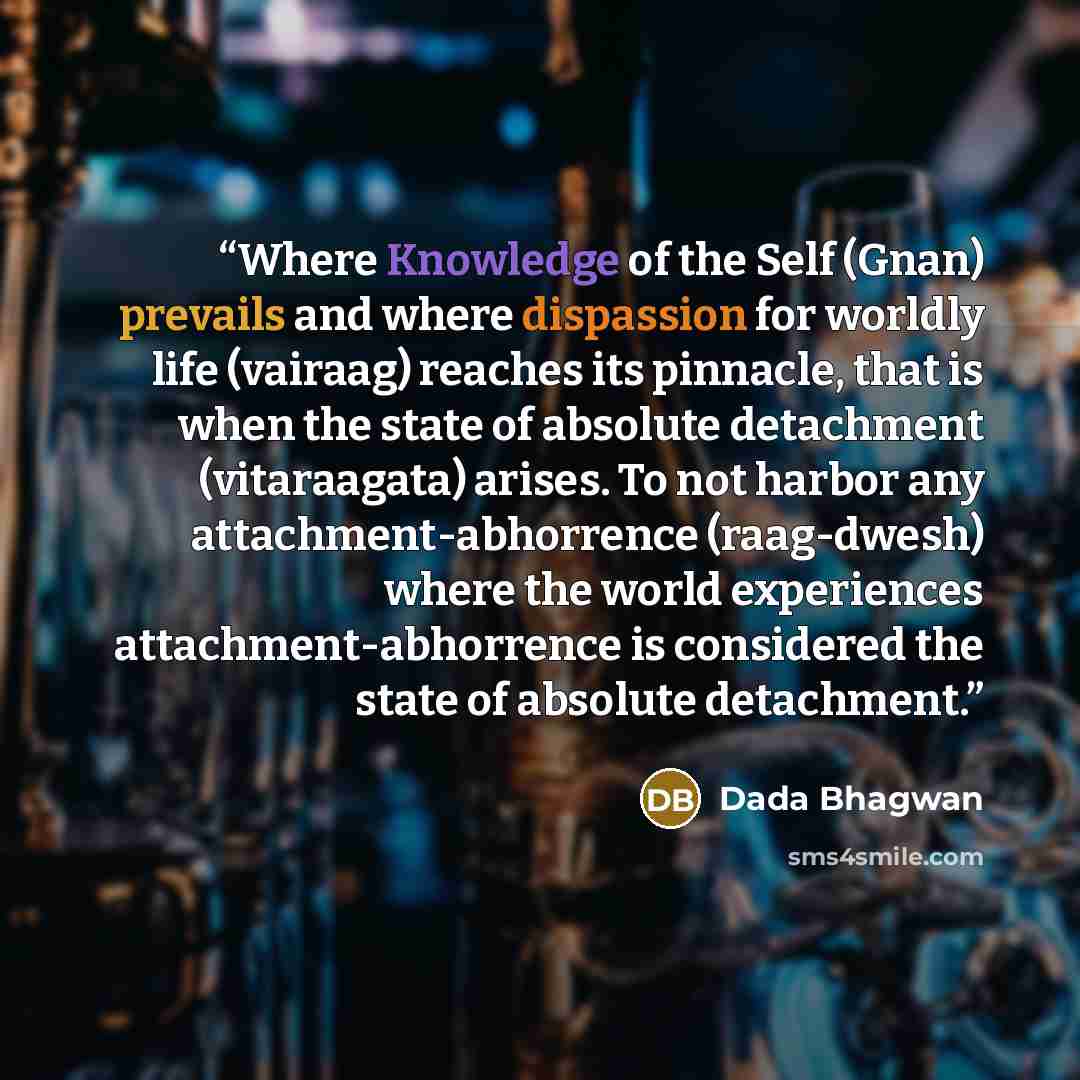 “Where Knowledge of the Self (Gnan) prevails and where dispassion for worldly life (vairaag) reaches its pinnacle, that is when the state of absolute detachment (vitaraagata) arises. To not harbor any attachment-abhorrence (raag-dwesh) where the world experiences attachment-abhorrence is considered…” quote by Dada Bhagwan