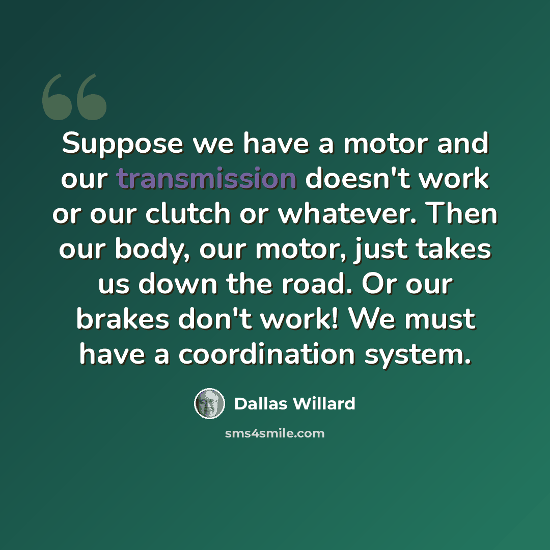 “Suppose we have a motor and our transmission doesn't work or our clutch or whatever. Then our body, our motor, just takes us down the road. Or our brakes don't work! We must have a coordination system.” quote by Dallas Willard