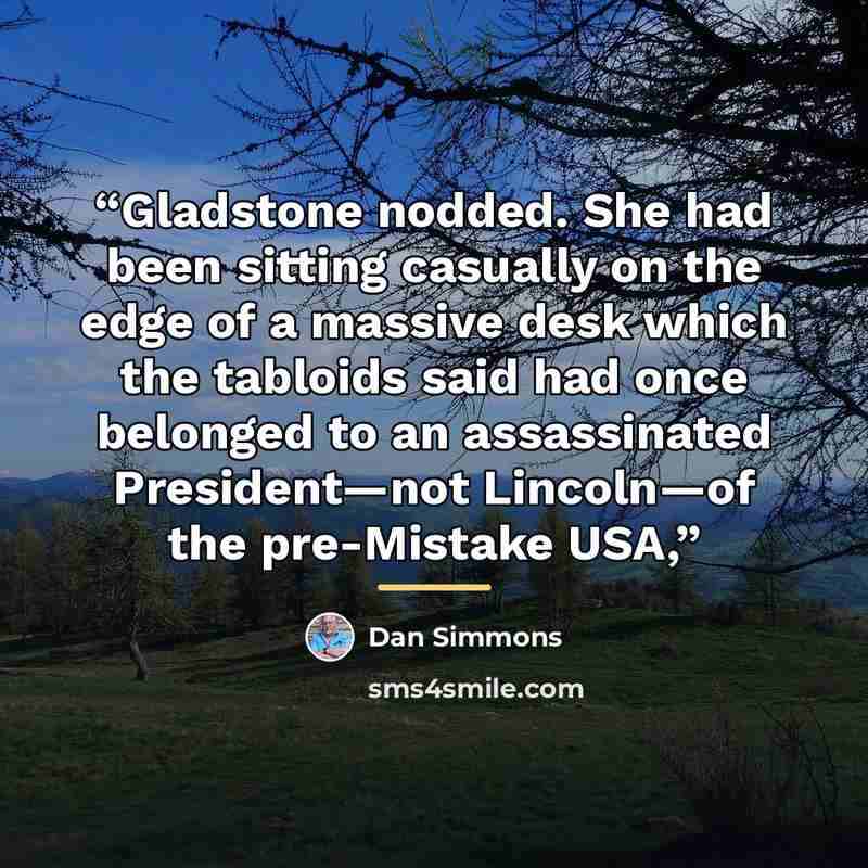 “Gladstone nodded. She had been sitting casually on the edge of a massive desk which the tabloids said had once belonged to an assassinated President—not Lincoln—of the pre-Mistake USA,” quote by Dan Simmons