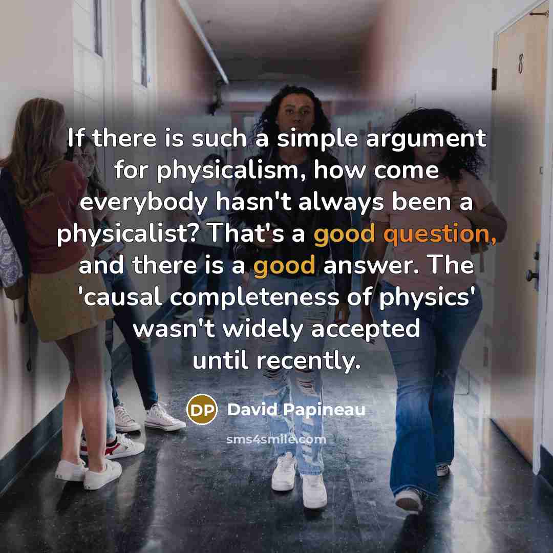 “If there is such a simple argument for physicalism, how come everybody hasn't always been a physicalist? That's a good question, and there is a good answer. The 'causal completeness of physics' wasn't widely accepted until recently.” quote by David Papineau