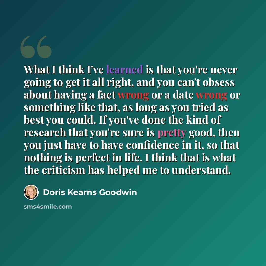 “What I think I've learned is that you're never going to get it all right, and you can't obsess about having a fact wrong or a date wrong or something like that, as long as you tried as best you could. If you've done the kind of research that you're sure is pretty good, then you just have to have…” quote by Doris Kearns Goodwin