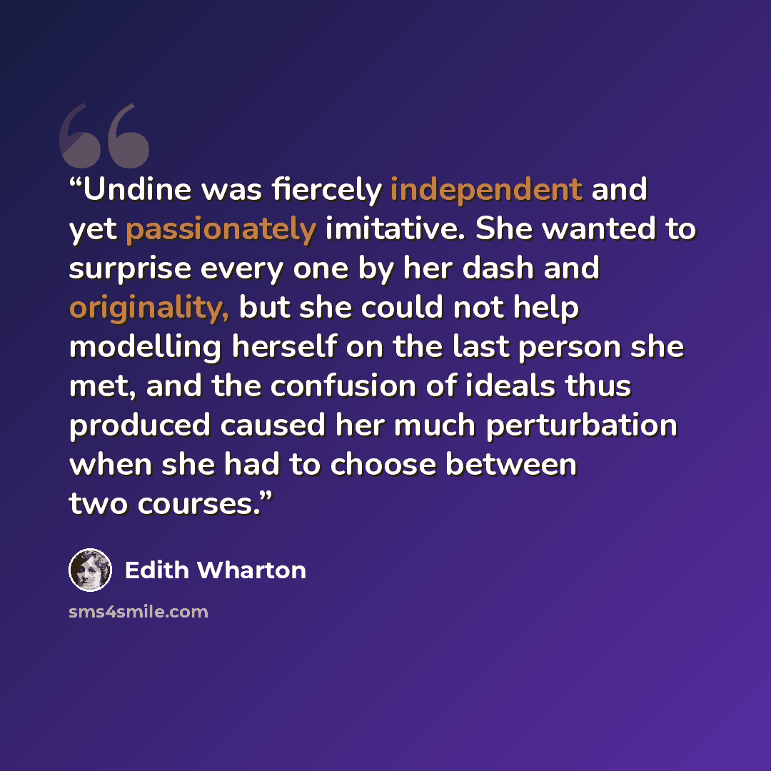 “Undine was fiercely independent and yet passionately imitative. She wanted to surprise every one by her dash and originality, but she could not help modelling herself on the last person she met, and the confusion of ideals thus produced caused her much perturbation when she had to choose between…” quote by Edith Wharton