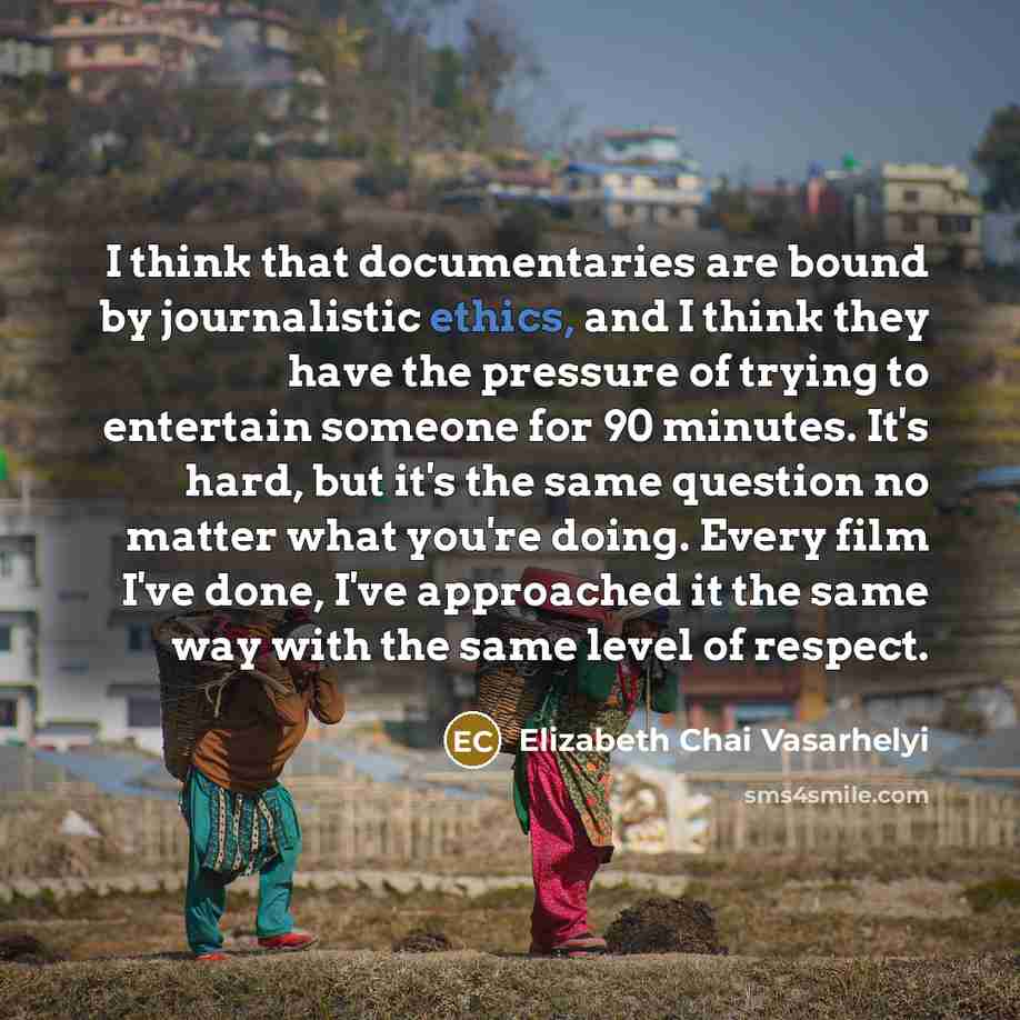 “I think that documentaries are bound by journalistic ethics, and I think they have the pressure of trying to entertain someone for 90 minutes. It's hard, but it's the same question no matter what you're doing. Every film I've done, I've approached it the same way with the same level of respect.” quote by Elizabeth Chai Vasarhelyi