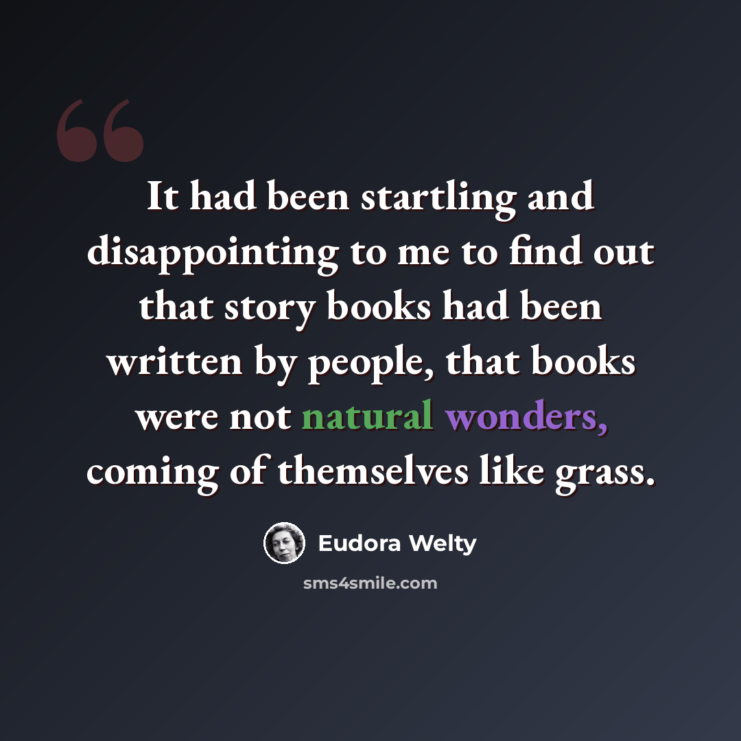 “It had been startling and disappointing to me to find out that story books had been written by people, that books were not natural wonders, coming of themselves like grass.” quote by Eudora Welty