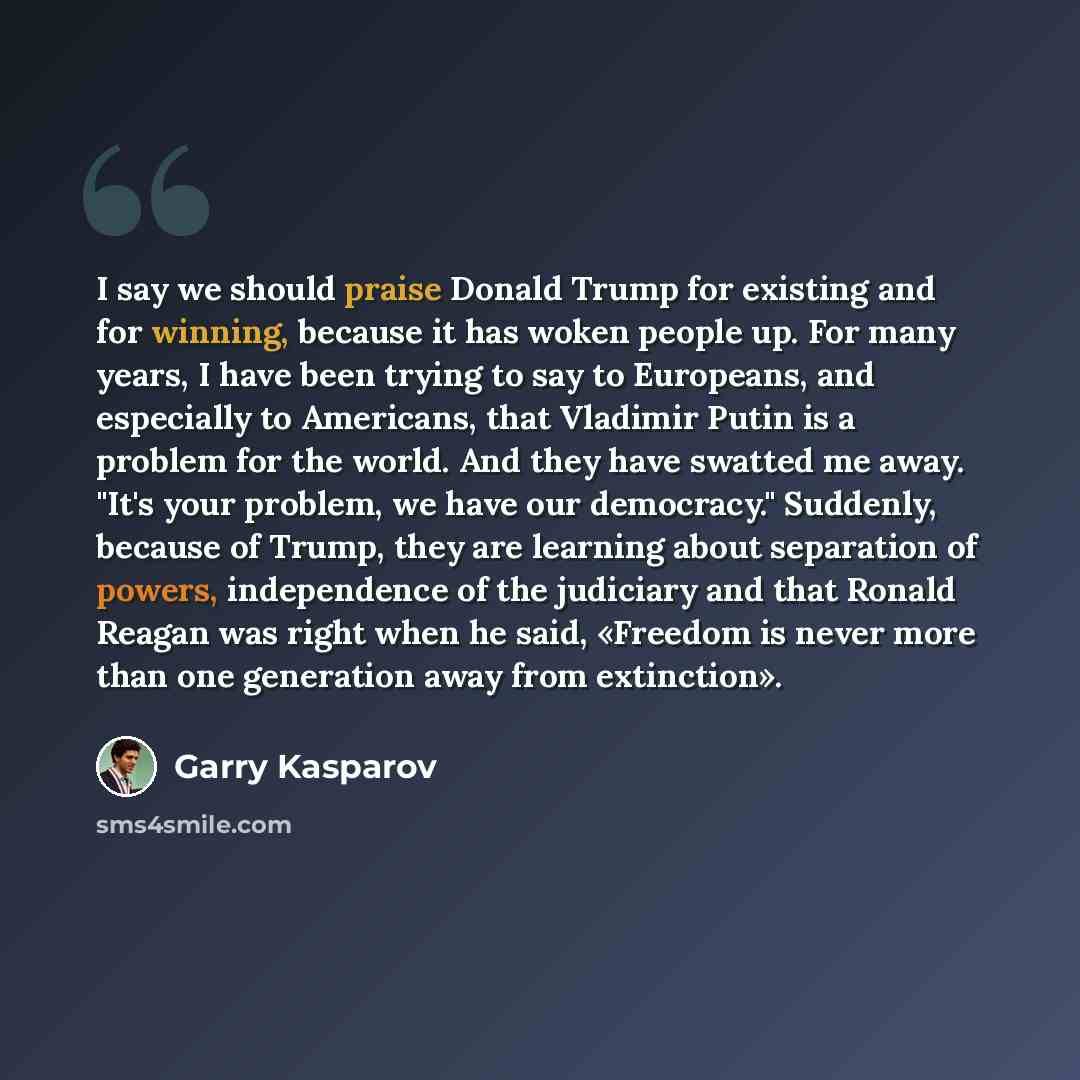 “I say we should praise Donald Trump for existing and for winning, because it has woken people up. For many years, I have been trying to say to Europeans, and especially to Americans, that Vladimir Putin is a problem for the world. And they have swatted me away. "It's your problem, we have our…” quote by Garry Kasparov