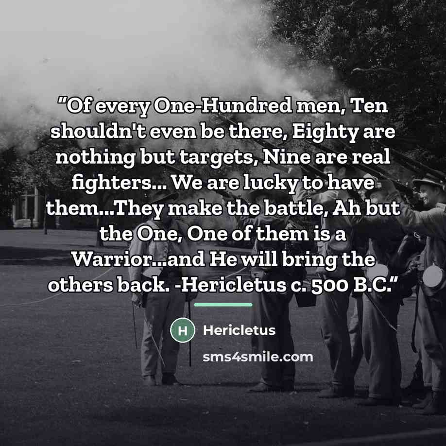 “Of every One-Hundred men, Ten shouldn't even be there, Eighty are nothing but targets, Nine are real fighters... We are lucky to have them...They make the battle, Ah but the One, One of them is a Warrior...and He will bring the others back. -Hericletus c. 500 B.C.” quote by Hericletus
