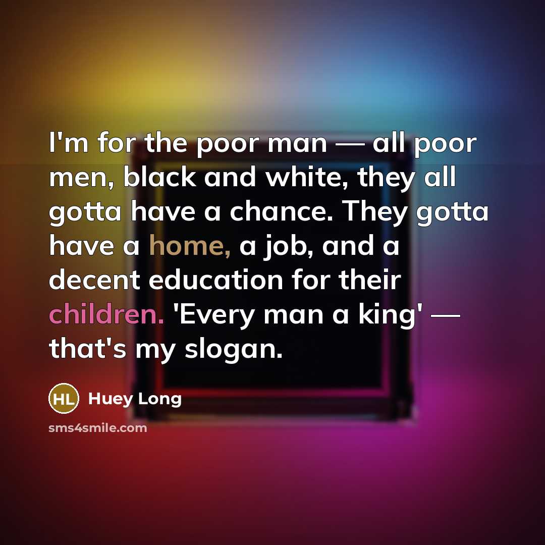“I'm for the poor man — all poor men, black and white, they all gotta have a chance. They gotta have a home, a job, and a decent education for their children. 'Every man a king' — that's my slogan.” quote by Huey Long