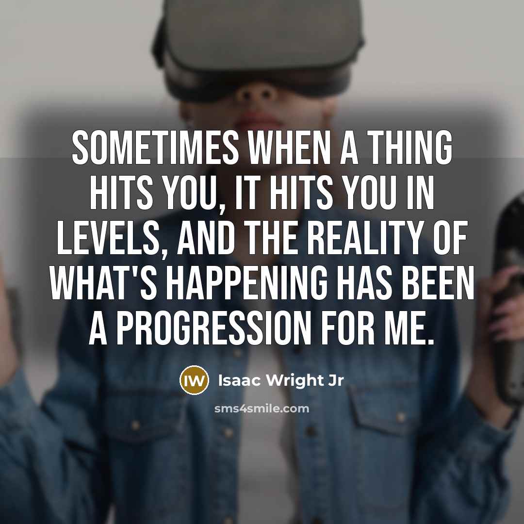 “Sometimes when a thing hits you, it hits you in levels, and the reality of what's happening has been a progression for me.” quote by Isaac Wright Jr
