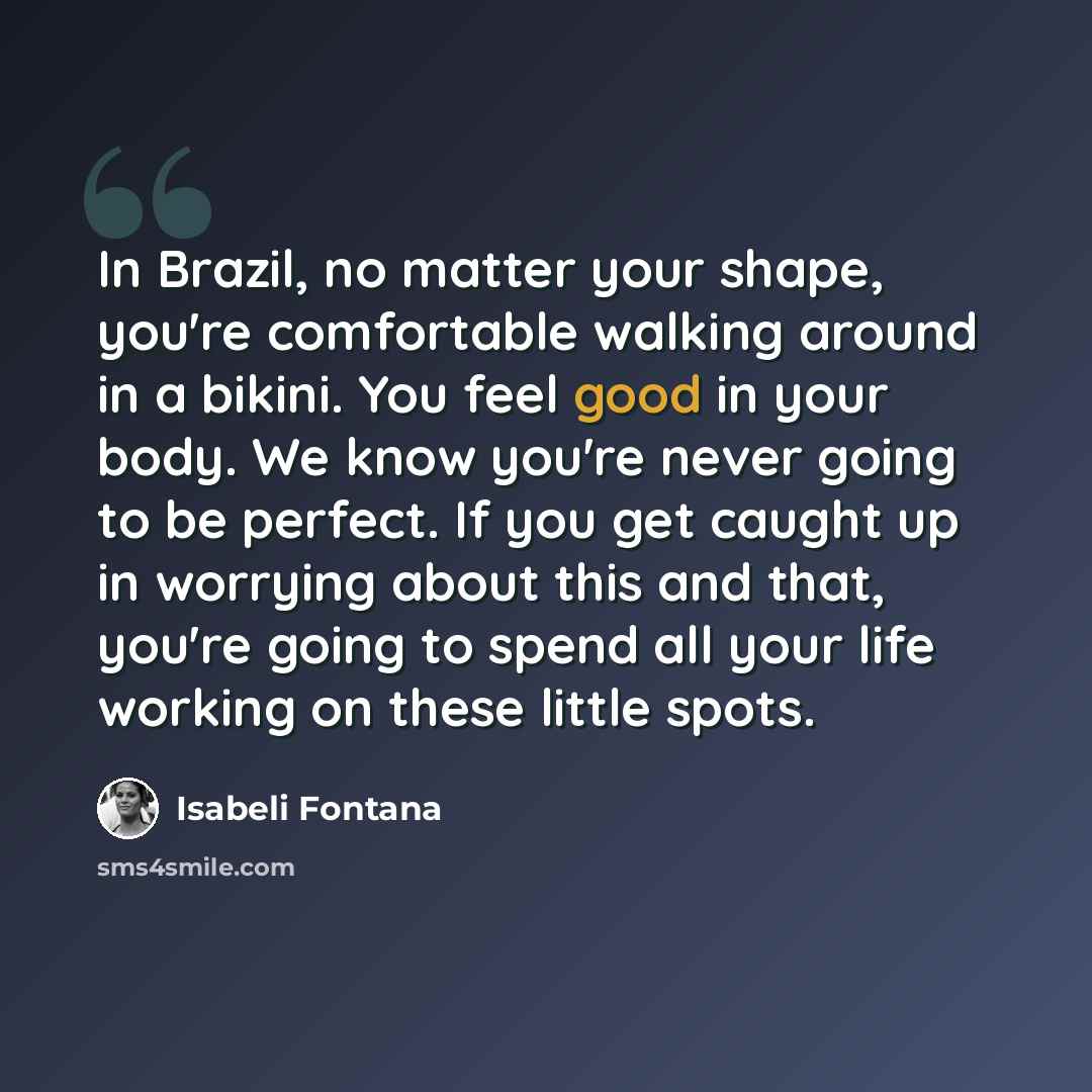 “In Brazil, no matter your shape, you're comfortable walking around in a bikini. You feel good in your body. We know you're never going to be perfect. If you get caught up in worrying about this and that, you're going to spend all your life working on these little spots.” quote by Isabeli Fontana