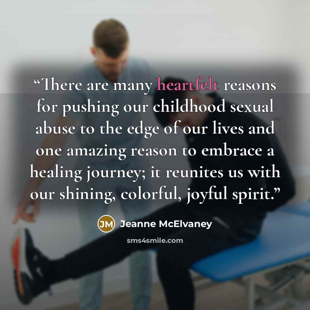 “There are many heartfelt reasons for pushing our childhood sexual abuse to the edge of our lives and one amazing reason to embrace a healing journey; it reunites us with our shining, colorful, joyful spirit.” quote by Jeanne McElvaney
