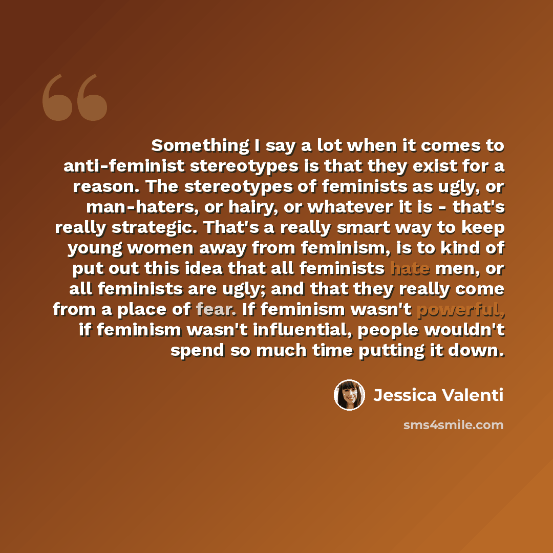 “Something I say a lot when it comes to anti-feminist stereotypes is that they exist for a reason. The stereotypes of feminists as ugly, or man-haters, or hairy, or whatever it is - that's really strategic. That's a really smart way to keep young women away from feminism, is to kind of put out this…” quote by Jessica Valenti