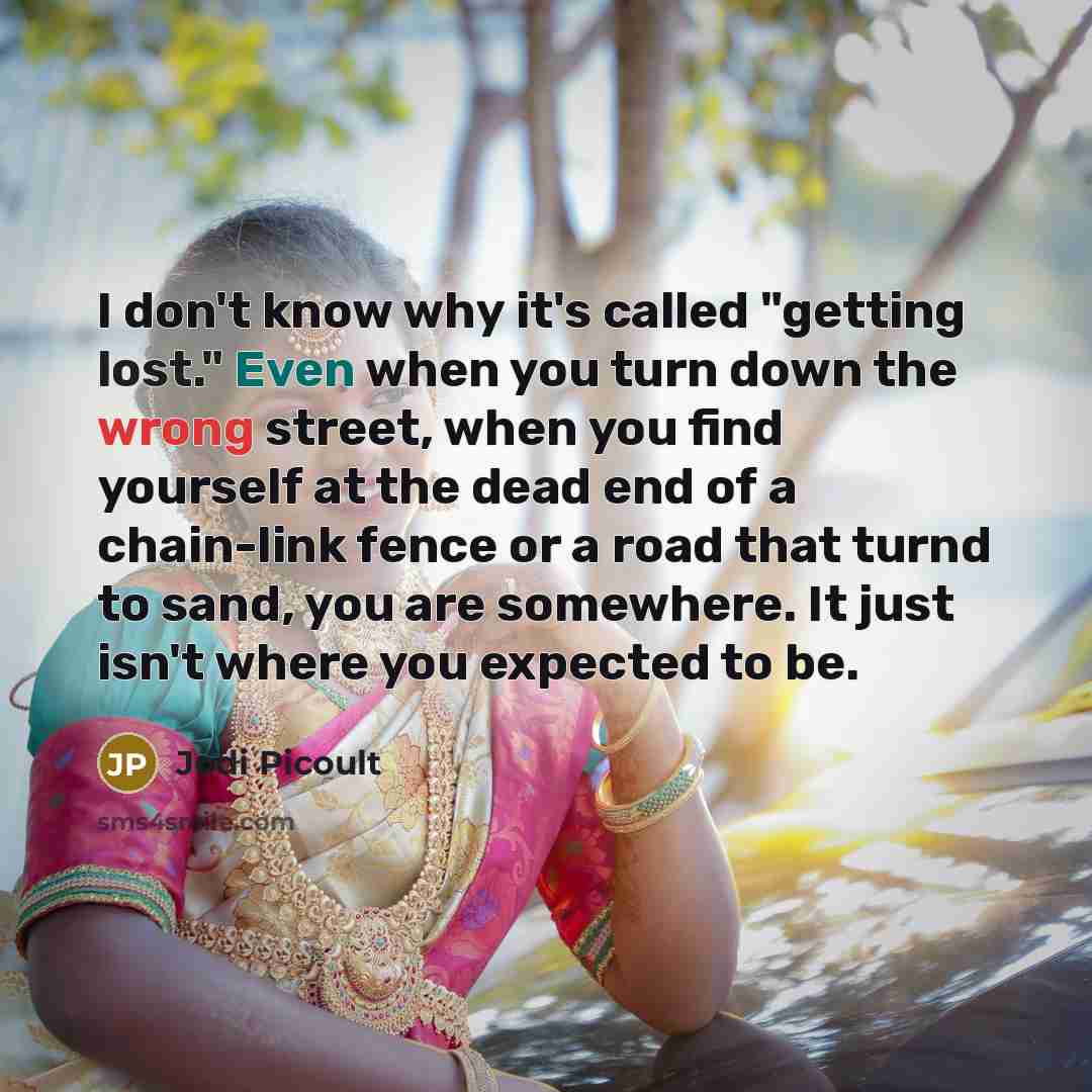 “I don't know why it's called "getting lost." Even when you turn down the wrong street, when you find yourself at the dead end of a chain-link fence or a road that turnd to sand, you are somewhere. It just isn't where you expected to be.” quote by Jodi Picoult