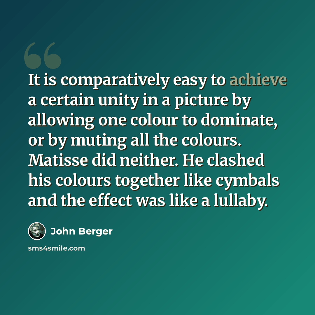 “It is comparatively easy to achieve a certain unity in a picture by allowing one colour to dominate, or by muting all the colours. Matisse did neither. He clashed his colours together like cymbals and the effect was like a lullaby.” quote by John Berger