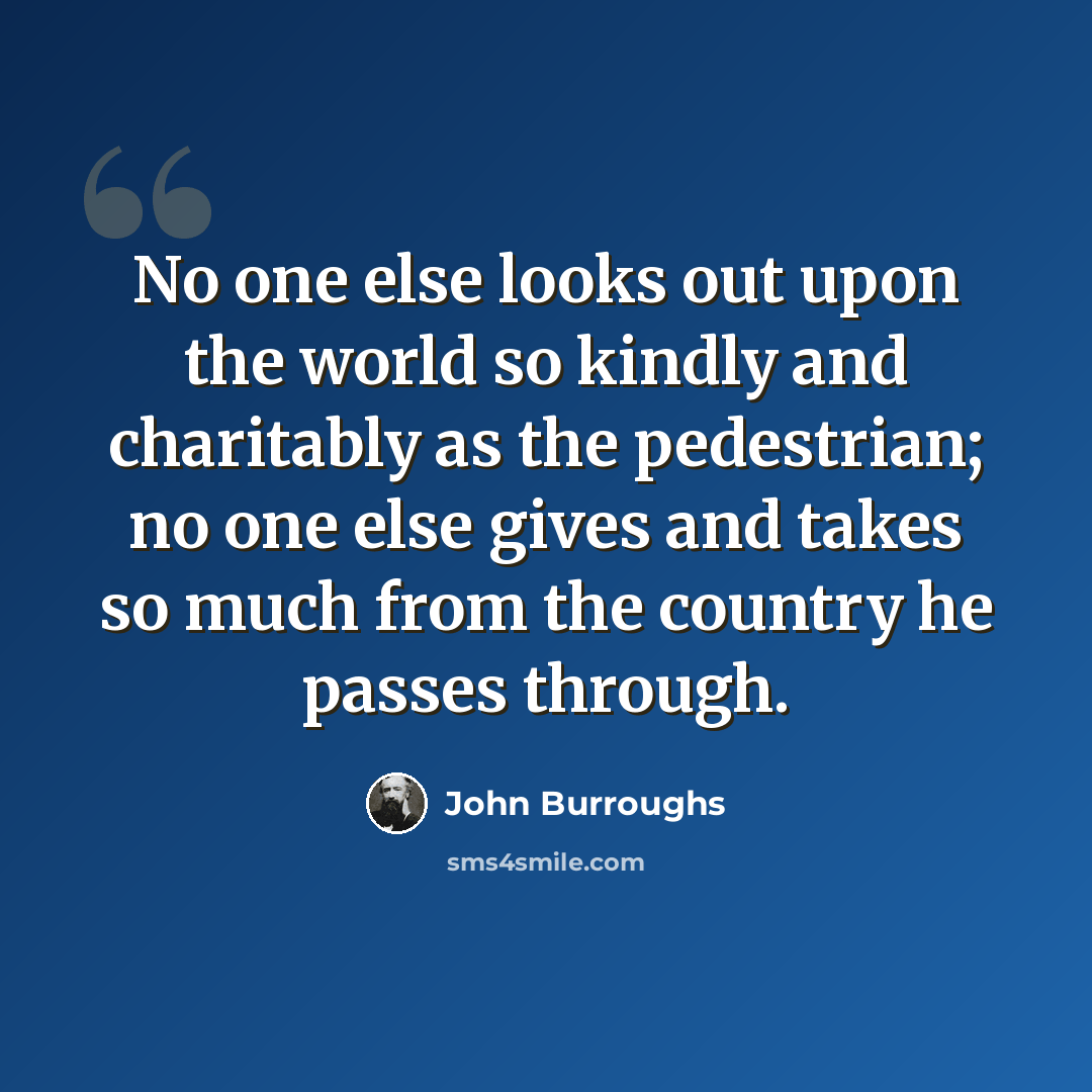 “No one else looks out upon the world so kindly and charitably as the pedestrian; no one else gives and takes so much from the country he passes through.” quote by John Burroughs