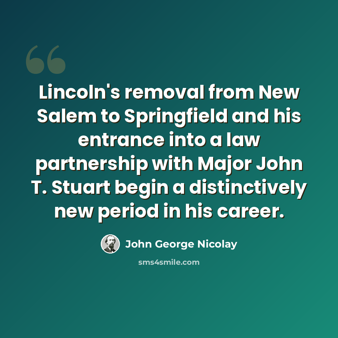 “Lincoln's removal from New Salem to Springfield and his entrance into a law partnership with Major John T. Stuart begin a distinctively new period in his career.” quote by John George Nicolay