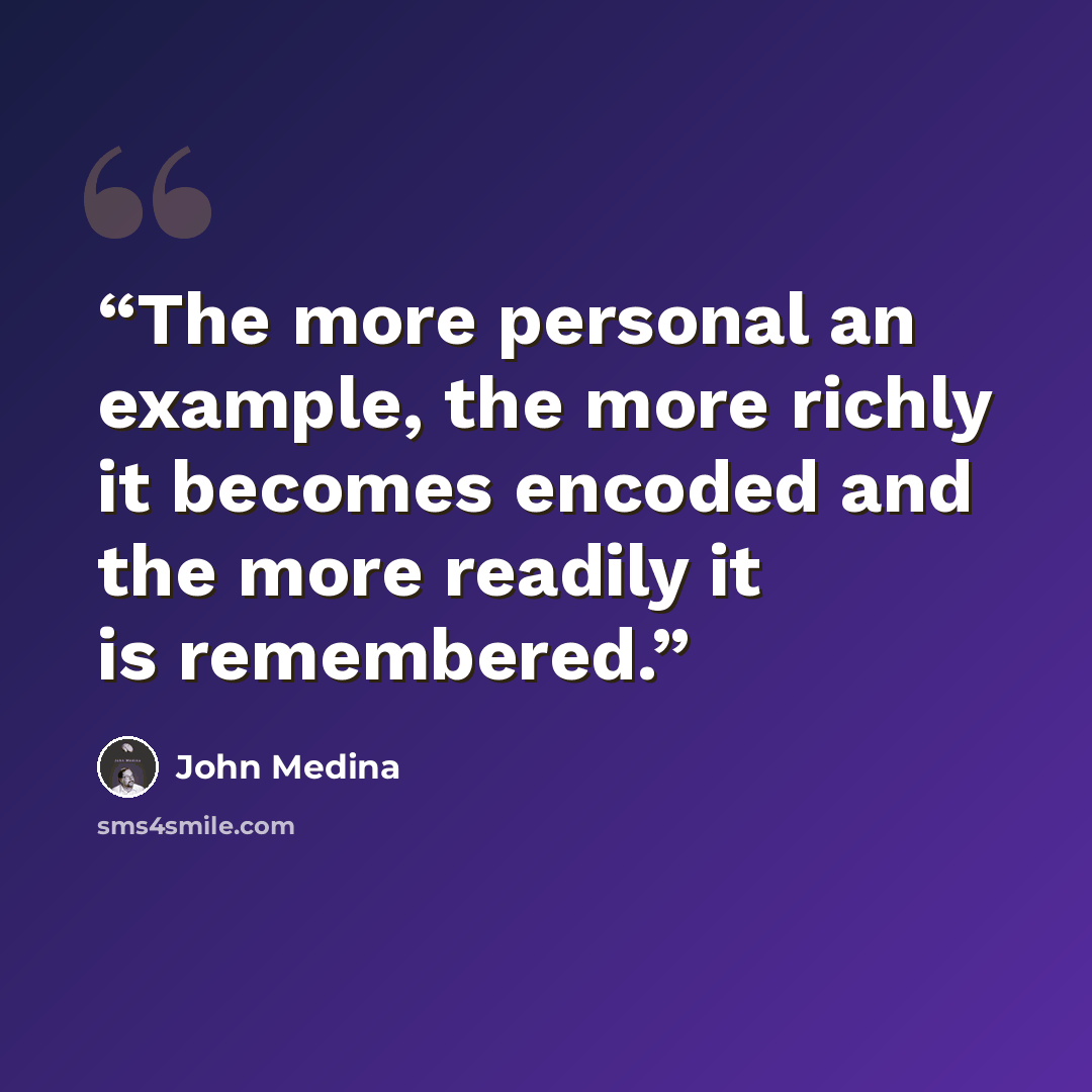 “The more personal an example, the more richly it becomes encoded and the more readily it is remembered.” quote by John Medina