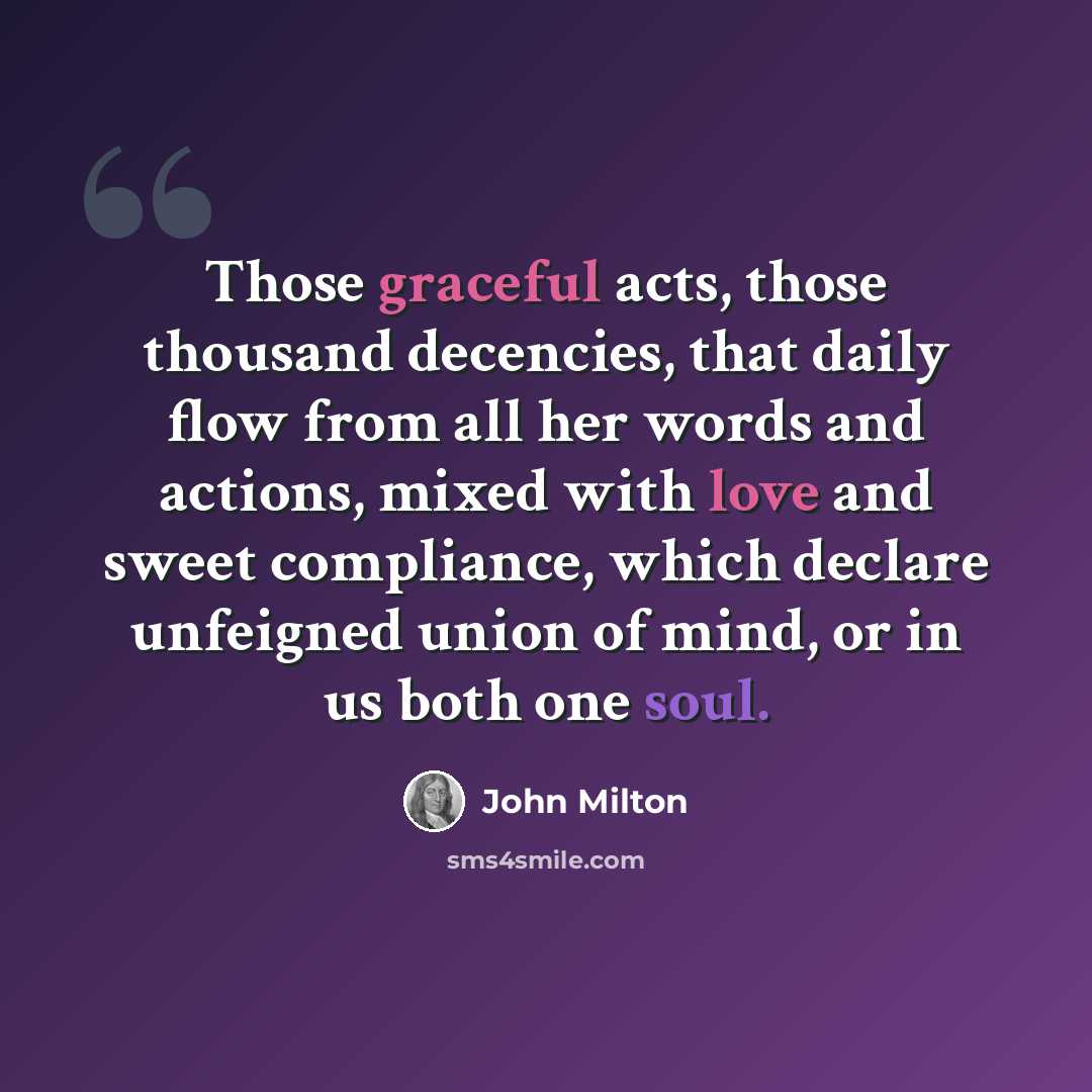 “Those graceful acts, those thousand decencies, that daily flow from all her words and actions, mixed with love and sweet compliance, which declare unfeigned union of mind, or in us both one soul.” quote by John Milton