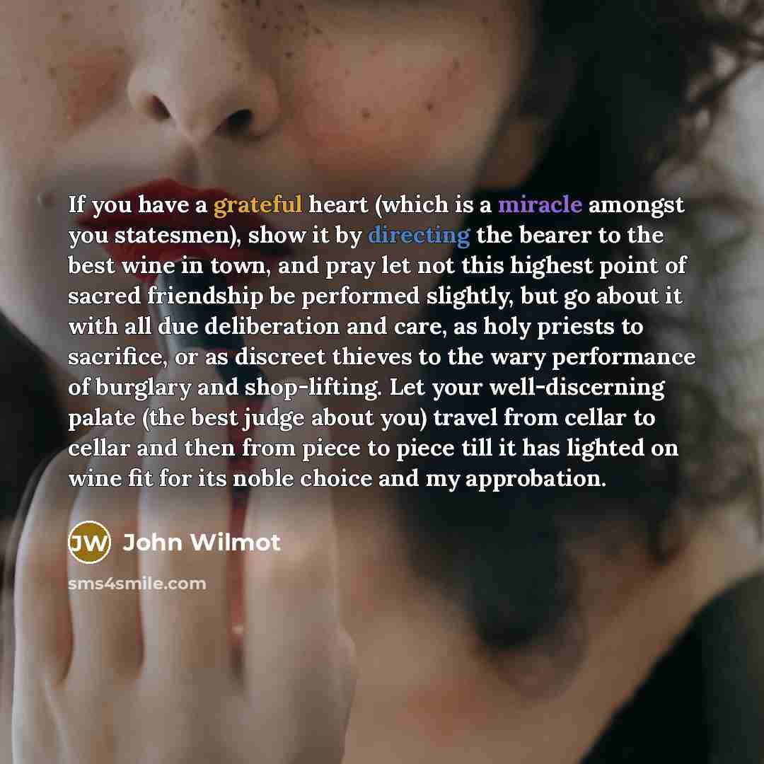 “If you have a grateful heart (which is a miracle amongst you statesmen), show it by directing the bearer to the best wine in town, and pray let not this highest point of sacred friendship be performed slightly, but go about it with all due deliberation and care, as holy priests to sacrifice, or as…” quote by John Wilmot