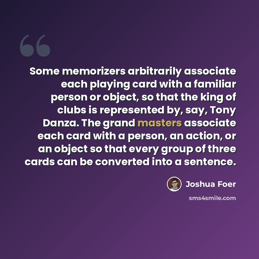 “Some memorizers arbitrarily associate each playing card with a familiar person or object, so that the king of clubs is represented by, say, Tony Danza. The grand masters associate each card with a person, an action, or an object so that every group of three cards can be converted into a sentence.” quote by Joshua Foer