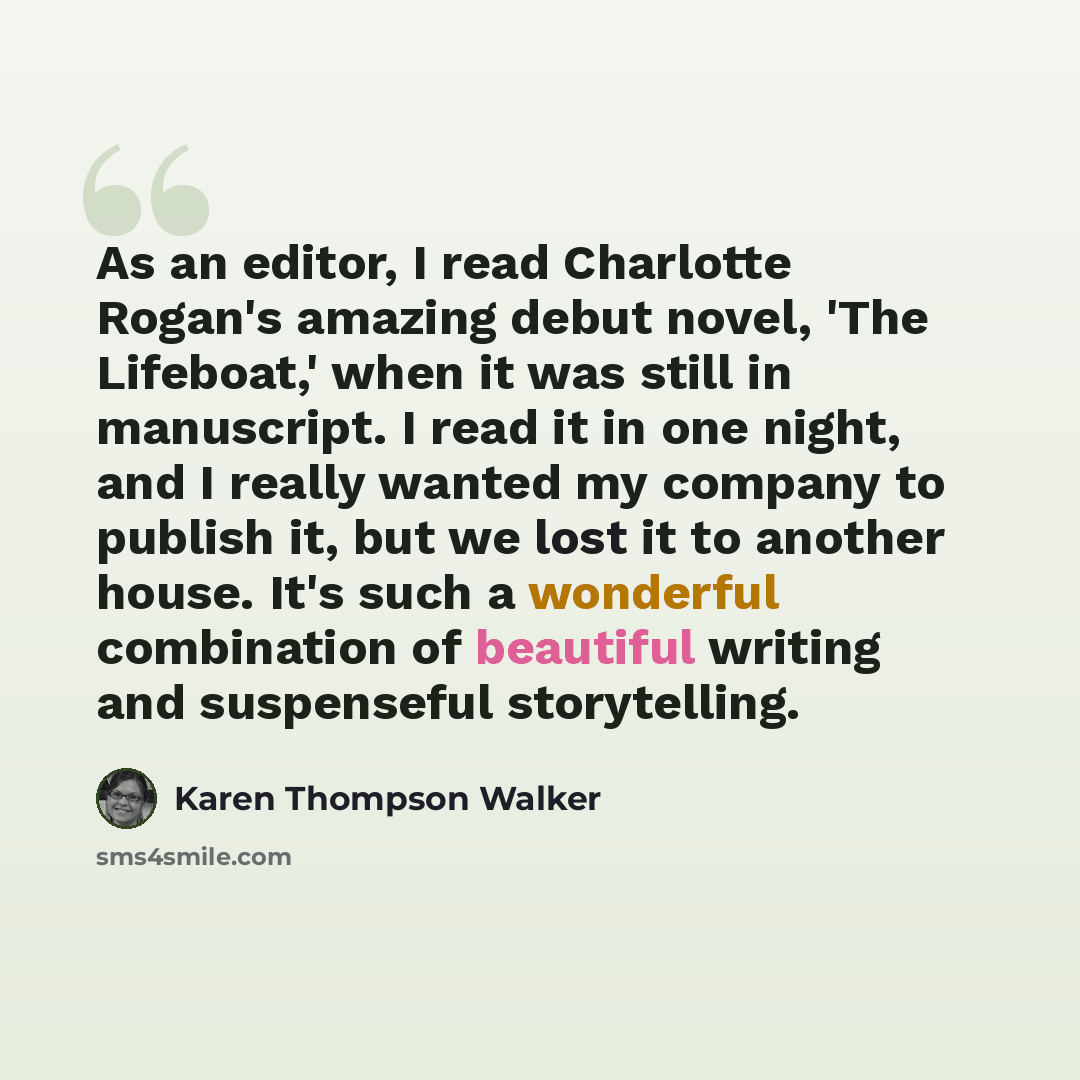 “As an editor, I read Charlotte Rogan's amazing debut novel, 'The Lifeboat,' when it was still in manuscript. I read it in one night, and I really wanted my company to publish it, but we lost it to another house. It's such a wonderful combination of beautiful writing and suspenseful storytelling.” quote by Karen Thompson Walker