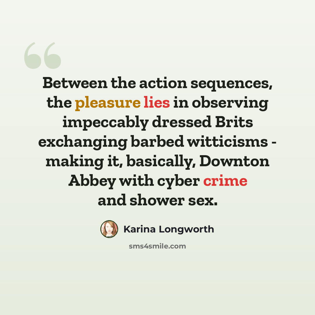 “Between the action sequences, the pleasure lies in observing impeccably dressed Brits exchanging barbed witticisms - making it, basically, Downton Abbey with cyber crime and shower sex.” quote by Karina Longworth