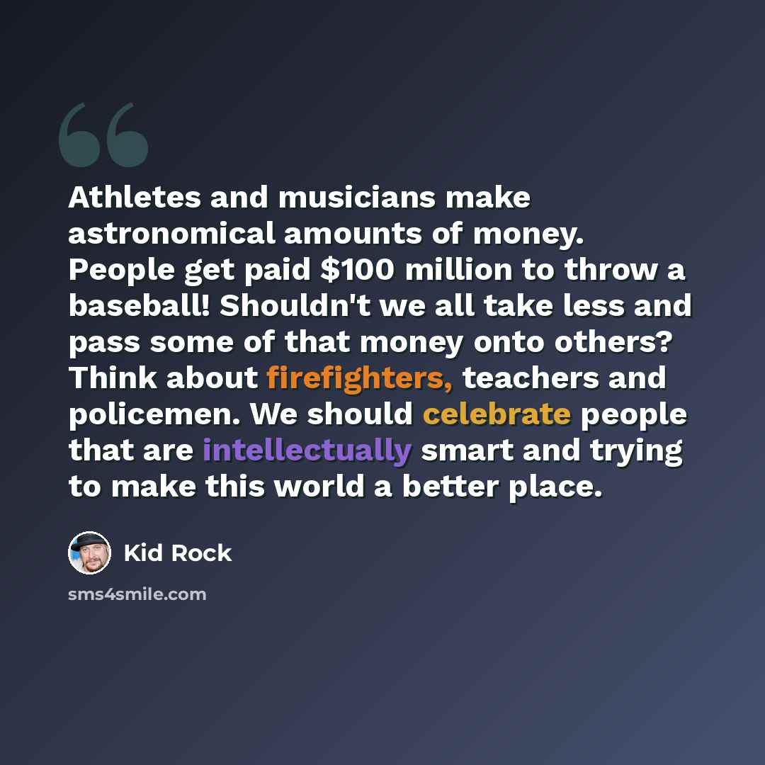 “Athletes and musicians make astronomical amounts of money. People get paid $100 million to throw a baseball! Shouldn't we all take less and pass some of that money onto others? Think about firefighters, teachers and policemen. We should celebrate people that are intellectually smart and trying to…” quote by Kid Rock