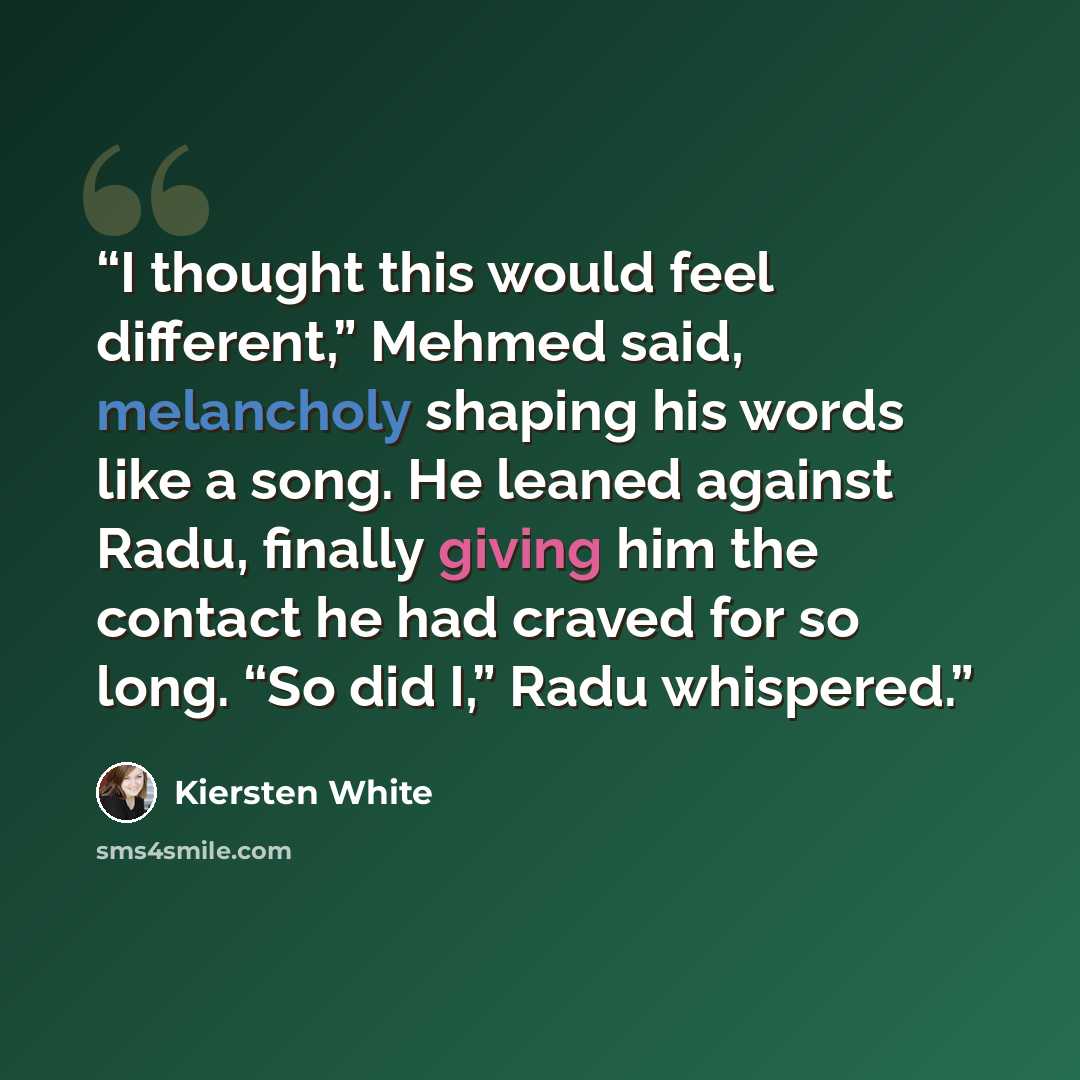 “I thought this would feel different,” Mehmed said, melancholy shaping his words like a song. He leaned against Radu, finally giving him the contact he had craved for so long. “So did I,” Radu whispered.” quote by Kiersten White