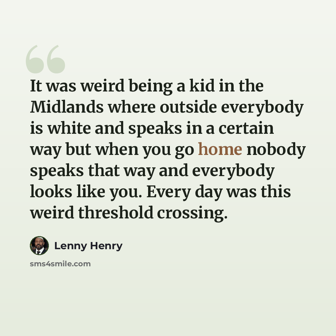 “It was weird being a kid in the Midlands where outside everybody is white and speaks in a certain way but when you go home nobody speaks that way and everybody looks like you. Every day was this weird threshold crossing.” quote by Lenny Henry
