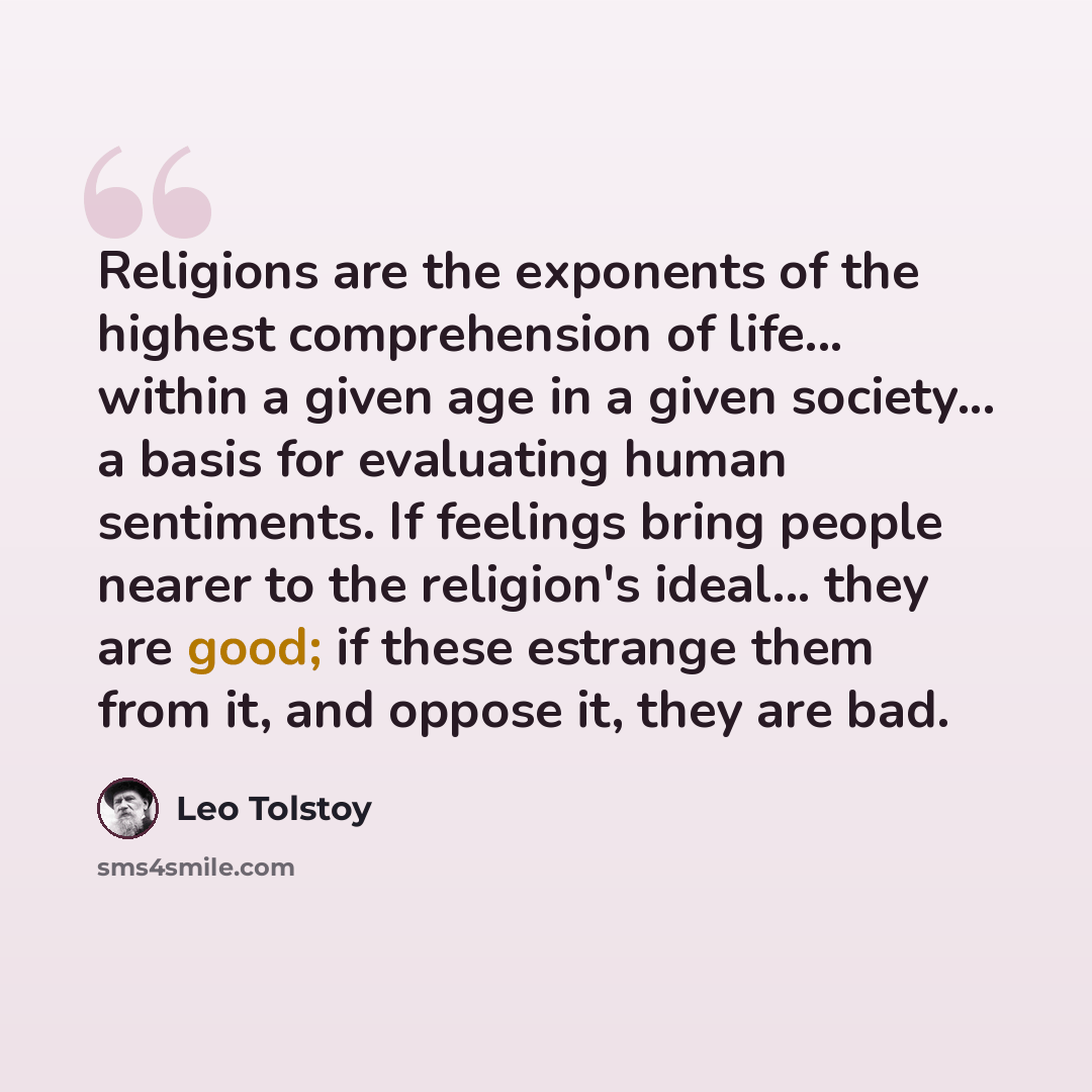 “Religions are the exponents of the highest comprehension of life... within a given age in a given society... a basis for evaluating human sentiments. If feelings bring people nearer to the religion's ideal... they are good; if these estrange them from it, and oppose it, they are bad.” quote by Leo Tolstoy