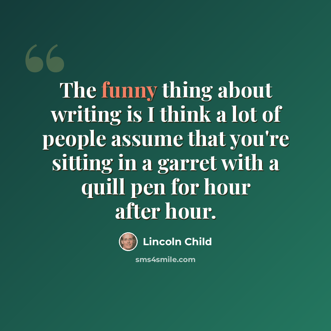 “The funny thing about writing is I think a lot of people assume that you're sitting in a garret with a quill pen for hour after hour.” quote by Lincoln Child
