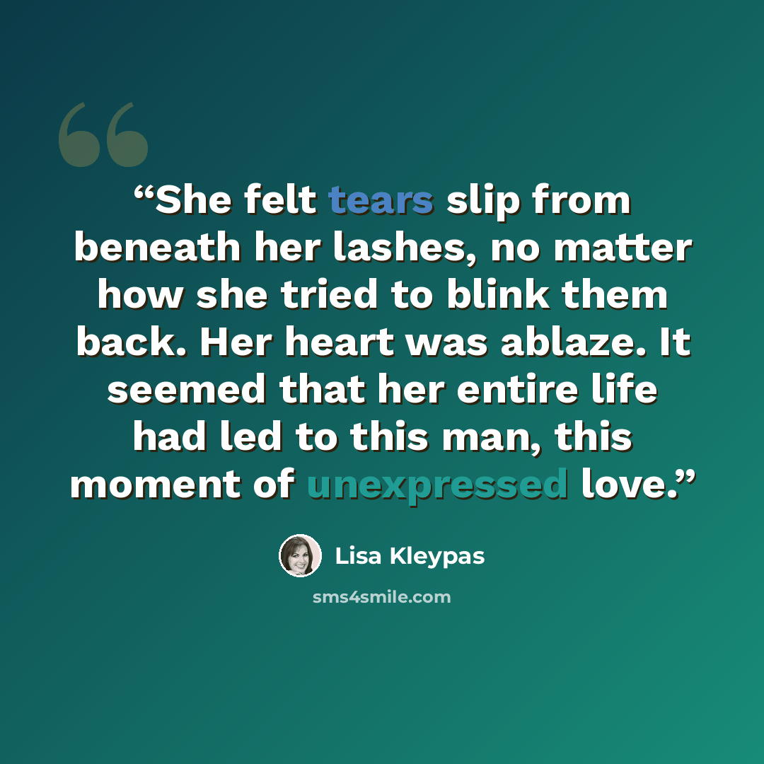 “She felt tears slip from beneath her lashes, no matter how she tried to blink them back. Her heart was ablaze. It seemed that her entire life had led to this man, this moment of unexpressed love.” quote by Lisa Kleypas