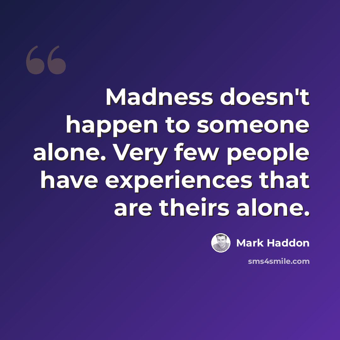 “Madness doesn't happen to someone alone. Very few people have experiences that are theirs alone.” quote by Mark Haddon
