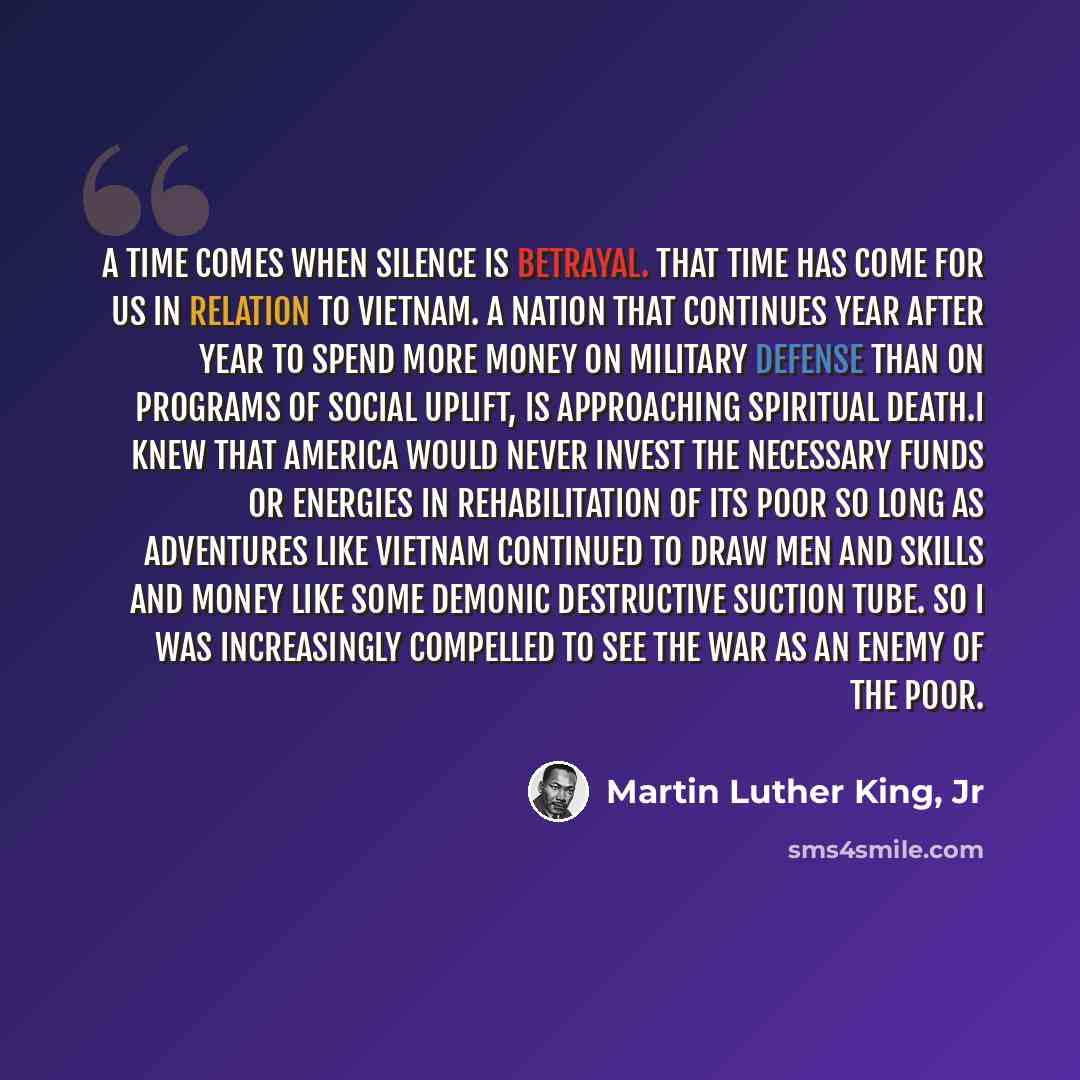 “A time comes when silence is betrayal. That time has come for us in relation to Vietnam. A nation that continues year after year to spend more money on military defense than on programs of social uplift, is approaching spiritual death.I knew that America would never invest the necessary funds or…” quote by Martin Luther King, Jr