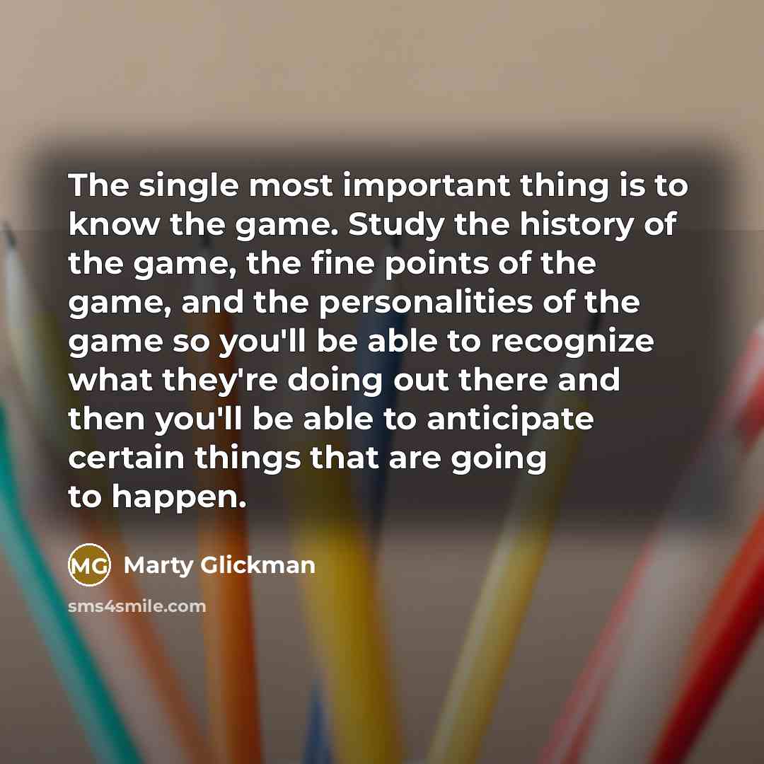 “The single most important thing is to know the game. Study the history of the game, the fine points of the game, and the personalities of the game so you'll be able to recognize what they're doing out there and then you'll be able to anticipate certain things that are going to happen.” quote by Marty Glickman