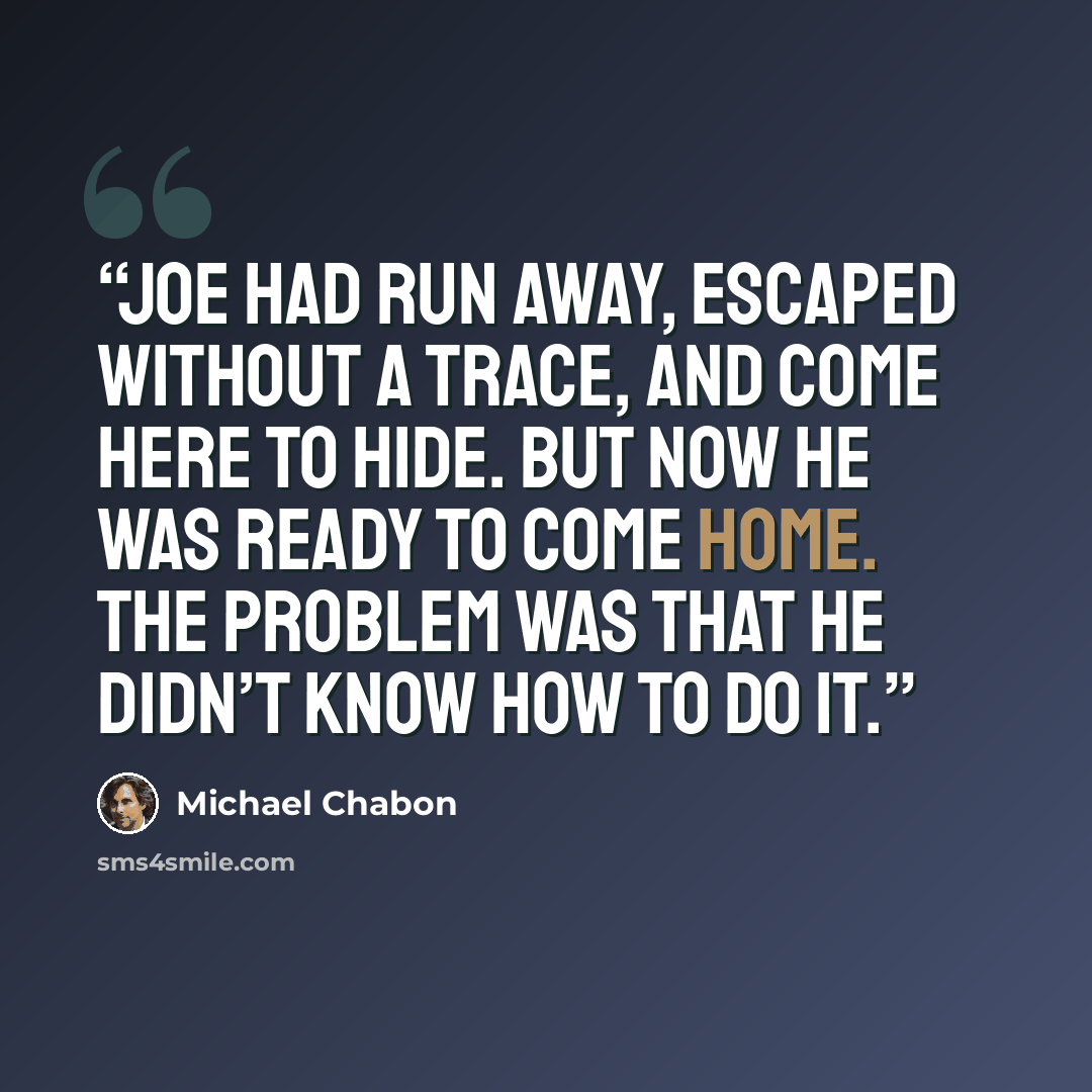 “Joe had run away, escaped without a trace, and come here to hide. But now he was ready to come home. The problem was that he didn’t know how to do it.” quote by Michael Chabon