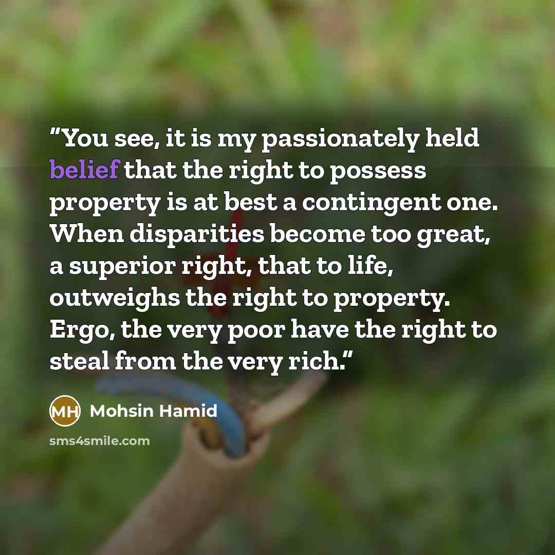 “You see, it is my passionately held belief that the right to possess property is at best a contingent one. When disparities become too great, a superior right, that to life, outweighs the right to property. Ergo, the very poor have the right to steal from the very rich.” quote by Mohsin Hamid