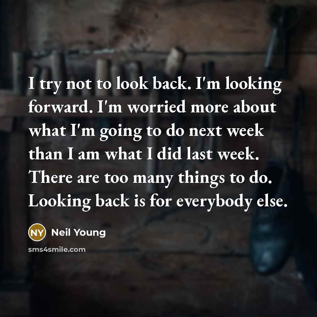 “I try not to look back. I'm looking forward. I'm worried more about what I'm going to do next week than I am what I did last week. There are too many things to do. Looking back is for everybody else.” quote by Neil Young