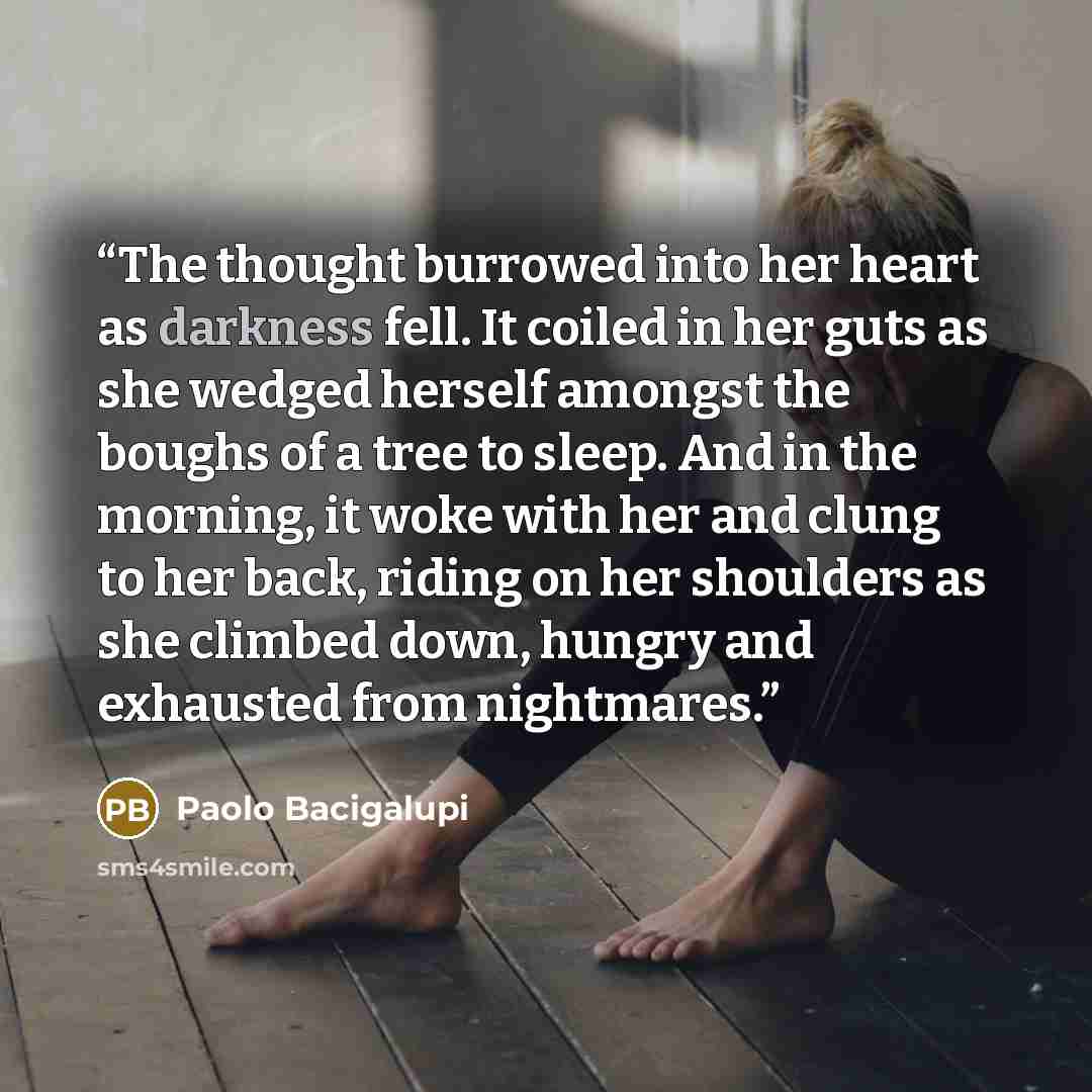 “The thought burrowed into her heart as darkness fell. It coiled in her guts as she wedged herself amongst the boughs of a tree to sleep. And in the morning, it woke with her and clung to her back, riding on her shoulders as she climbed down, hungry and exhausted from nightmares.” quote by Paolo Bacigalupi