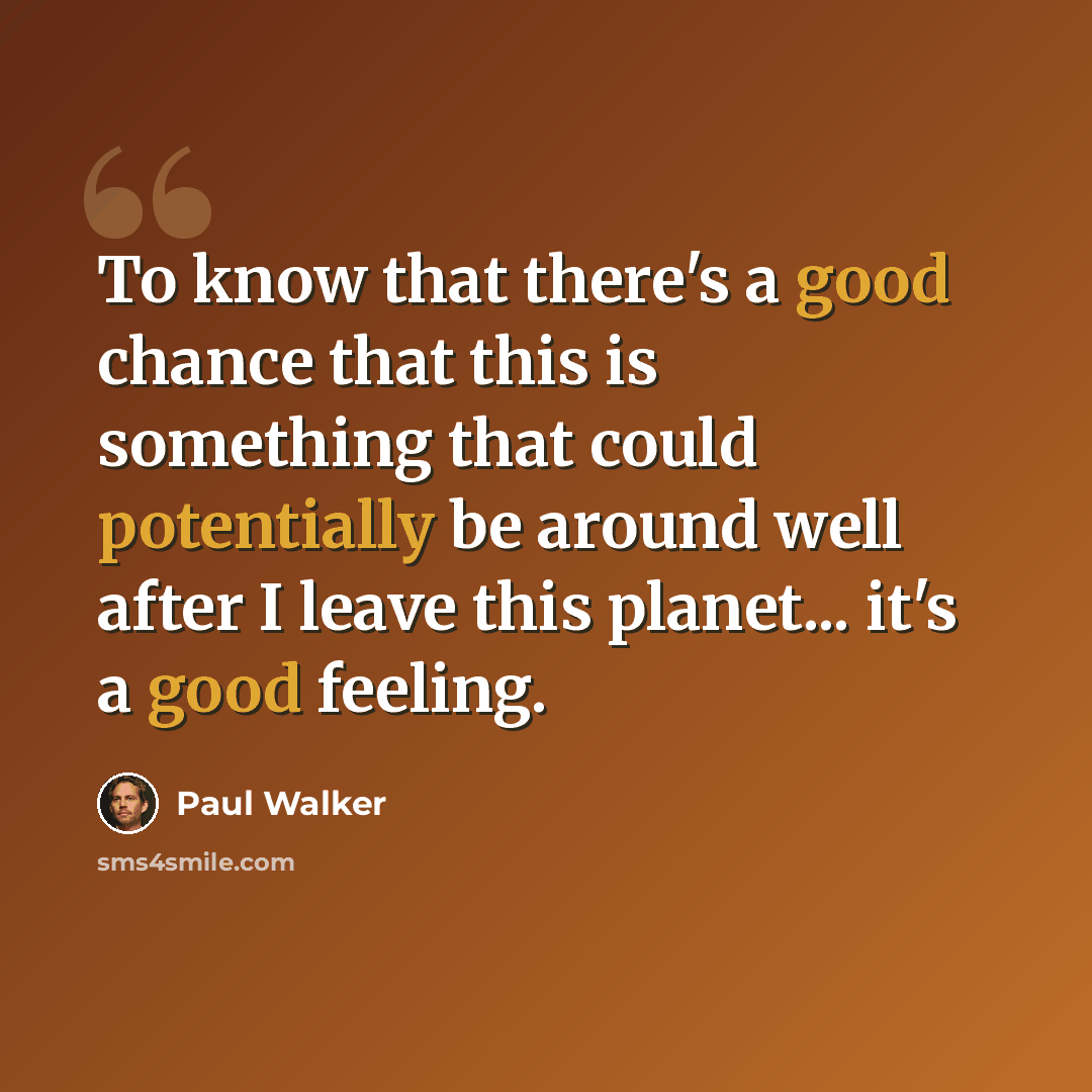 “To know that there's a good chance that this is something that could potentially be around well after I leave this planet... it's a good feeling.” quote by Paul Walker