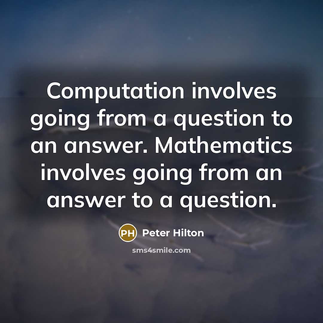 “Computation involves going from a question to an answer. Mathematics involves going from an answer to a question.” quote by Peter Hilton