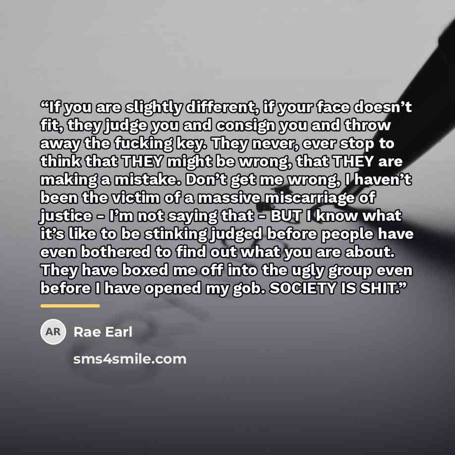 “If you are slightly different, if your face doesn’t fit, they judge you and consign you and throw away the fucking key. They never, ever stop to think that THEY might be wrong, that THEY are making a mistake. Don’t get me wrong, I haven’t been the victim of a massive miscarriage of justice - I’m…” quote by Rae Earl