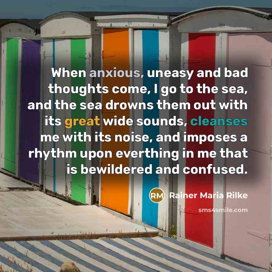 “When anxious, uneasy and bad thoughts come, I go to the sea, and the sea drowns them out with its great wide sounds, cleanses me with its noise, and imposes a rhythm upon everthing in me that is bewildered and confused.” quote by Rainer Maria Rilke