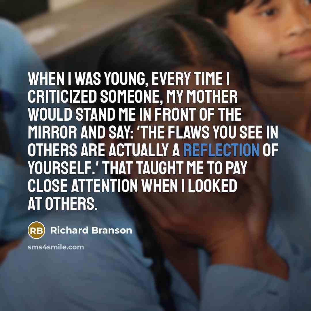 “When I was young, every time I criticized someone, my mother would stand me in front of the mirror and say: 'The flaws you see in others are actually a reflection of yourself.' That taught me to pay close attention when I looked at others.” quote by Richard Branson