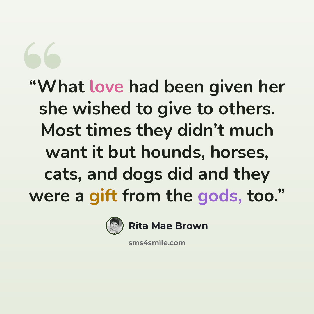 “What love had been given her she wished to give to others. Most times they didn’t much want it but hounds, horses, cats, and dogs did and they were a gift from the gods, too.” quote by Rita Mae Brown
